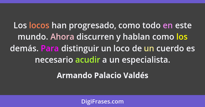 Los locos han progresado, como todo en este mundo. Ahora discurren y hablan como los demás. Para distinguir un loco de un cue... - Armando Palacio Valdés