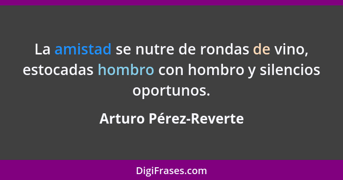 La amistad se nutre de rondas de vino, estocadas hombro con hombro y silencios oportunos.... - Arturo Pérez-Reverte