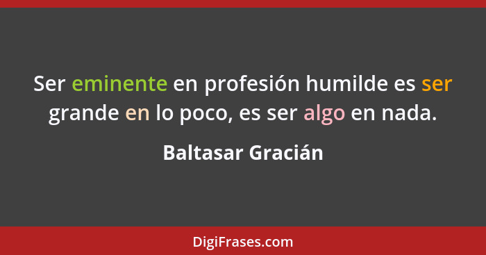 Ser eminente en profesión humilde es ser grande en lo poco, es ser algo en nada.... - Baltasar Gracián