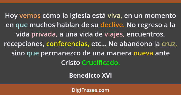 Hoy vemos cómo la Iglesia está viva, en un momento en que muchos hablan de su declive. No regreso a la vida privada, a una vida de via... - Benedicto XVI