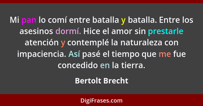 Mi pan lo comí entre batalla y batalla. Entre los asesinos dormí. Hice el amor sin prestarle atención y contemplé la naturaleza con i... - Bertolt Brecht