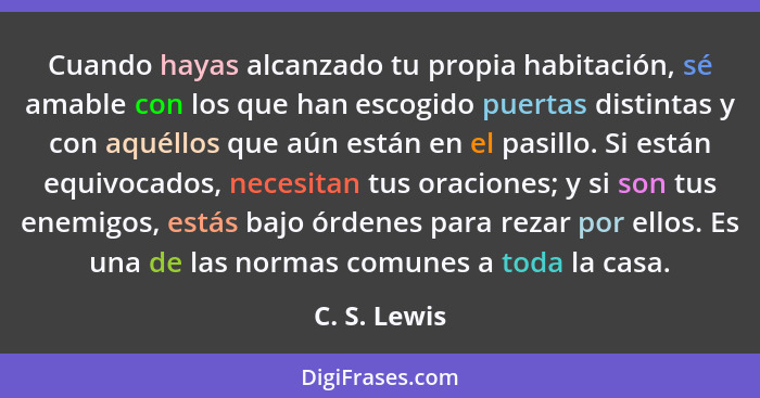 Cuando hayas alcanzado tu propia habitación, sé amable con los que han escogido puertas distintas y con aquéllos que aún están en el pas... - C. S. Lewis