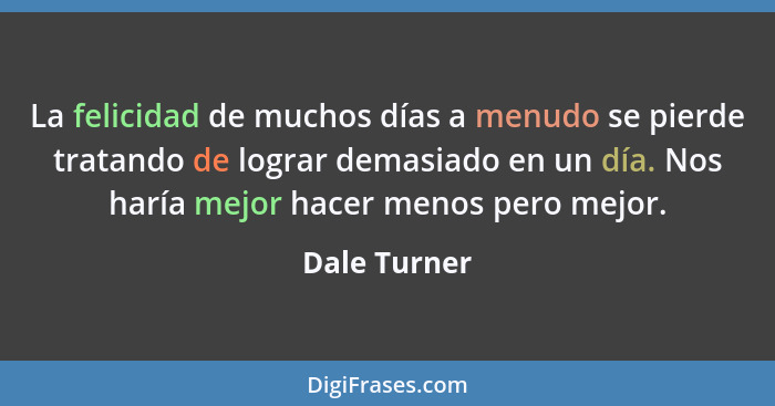 La felicidad de muchos días a menudo se pierde tratando de lograr demasiado en un día. Nos haría mejor hacer menos pero mejor.... - Dale Turner