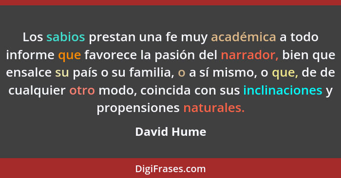 Los sabios prestan una fe muy académica a todo informe que favorece la pasión del narrador, bien que ensalce su país o su familia, o a sí... - David Hume