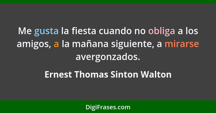 Me gusta la fiesta cuando no obliga a los amigos, a la mañana siguiente, a mirarse avergonzados.... - Ernest Thomas Sinton Walton