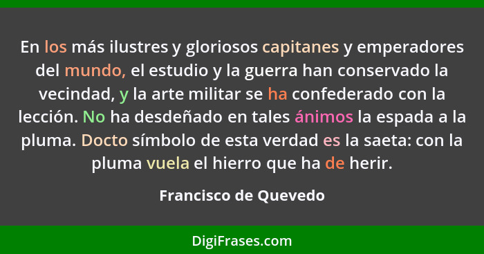 En los más ilustres y gloriosos capitanes y emperadores del mundo, el estudio y la guerra han conservado la vecindad, y la arte... - Francisco de Quevedo