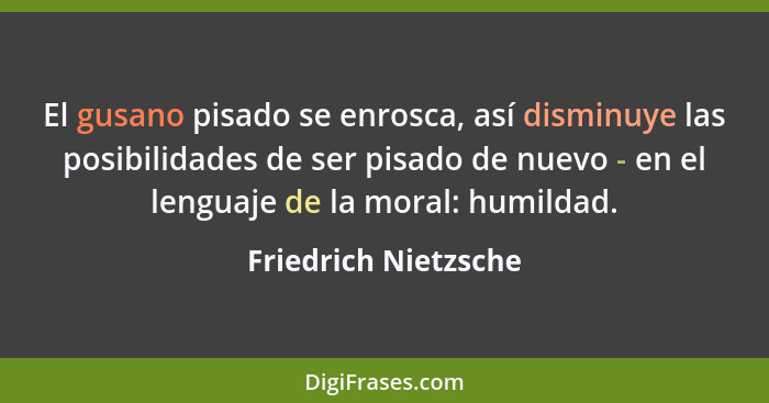 El gusano pisado se enrosca, así disminuye las posibilidades de ser pisado de nuevo - en el lenguaje de la moral: humildad.... - Friedrich Nietzsche