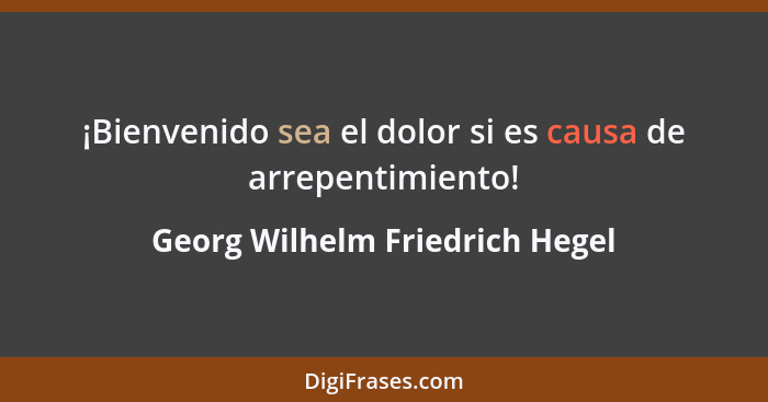 ¡Bienvenido sea el dolor si es causa de arrepentimiento!... - Georg Wilhelm Friedrich Hegel