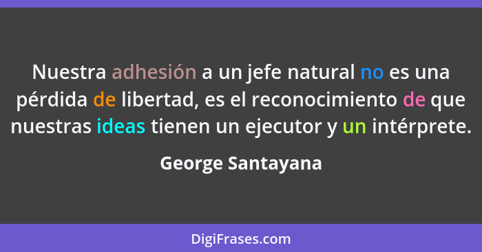 Nuestra adhesión a un jefe natural no es una pérdida de libertad, es el reconocimiento de que nuestras ideas tienen un ejecutor y u... - George Santayana