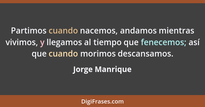 Partimos cuando nacemos, andamos mientras vivimos, y llegamos al tiempo que fenecemos; así que cuando morimos descansamos.... - Jorge Manrique