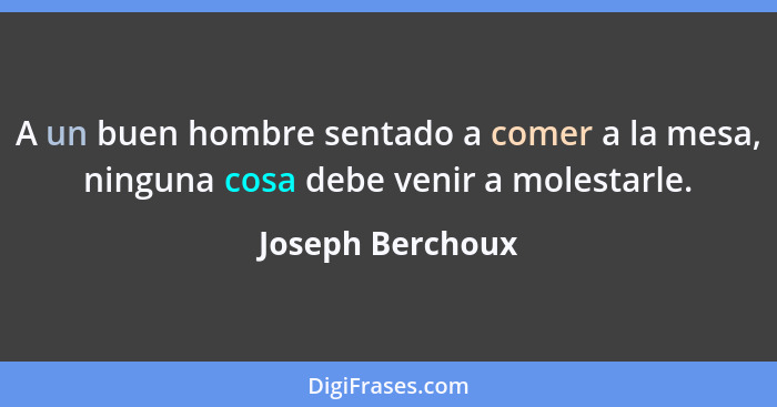 A un buen hombre sentado a comer a la mesa, ninguna cosa debe venir a molestarle.... - Joseph Berchoux