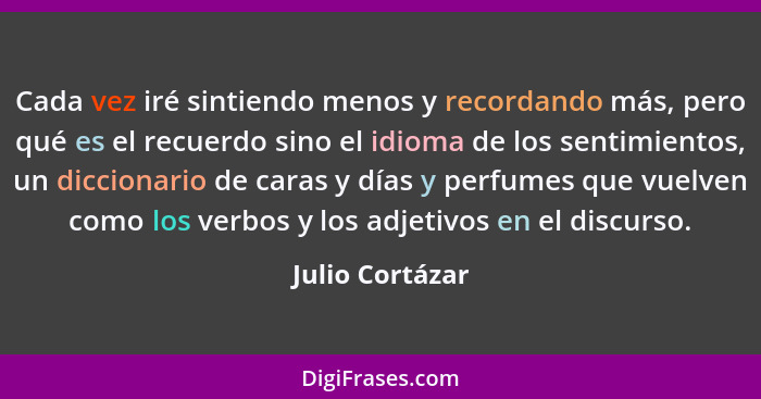 Cada vez iré sintiendo menos y recordando más, pero qué es el recuerdo sino el idioma de los sentimientos, un diccionario de caras y... - Julio Cortázar