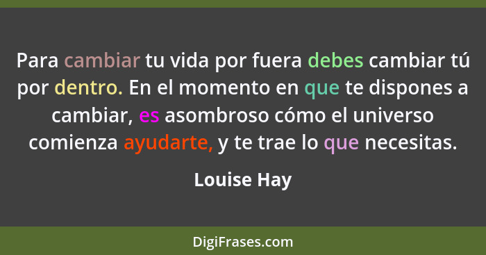 Para cambiar tu vida por fuera debes cambiar tú por dentro. En el momento en que te dispones a cambiar, es asombroso cómo el universo com... - Louise Hay