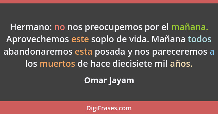 Hermano: no nos preocupemos por el mañana. Aprovechemos este soplo de vida. Mañana todos abandonaremos esta posada y nos pareceremos a lo... - Omar Jayam