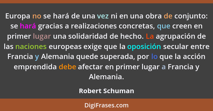 Europa no se hará de una vez ni en una obra de conjunto: se hará gracias a realizaciones concretas, que creen en primer lugar una sol... - Robert Schuman