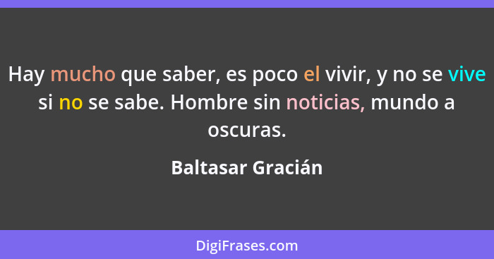 Hay mucho que saber, es poco el vivir, y no se vive si no se sabe. Hombre sin noticias, mundo a oscuras.... - Baltasar Gracián