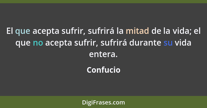 El que acepta sufrir, sufrirá la mitad de la vida; el que no acepta sufrir, sufrirá durante su vida entera.... - Confucio