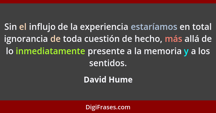 Sin el influjo de la experiencia estaríamos en total ignorancia de toda cuestión de hecho, más allá de lo inmediatamente presente a la me... - David Hume