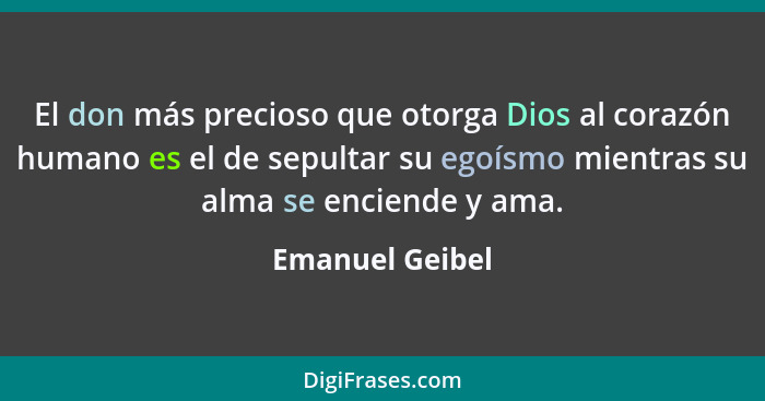 El don más precioso que otorga Dios al corazón humano es el de sepultar su egoísmo mientras su alma se enciende y ama.... - Emanuel Geibel