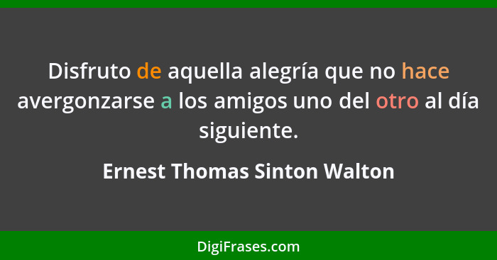 Disfruto de aquella alegría que no hace avergonzarse a los amigos uno del otro al día siguiente.... - Ernest Thomas Sinton Walton