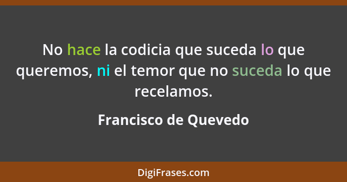 No hace la codicia que suceda lo que queremos, ni el temor que no suceda lo que recelamos.... - Francisco de Quevedo