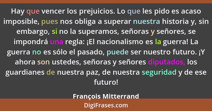 Hay que vencer los prejuicios. Lo que les pido es acaso imposible, pues nos obliga a superar nuestra historia y, sin embargo, si... - François Mitterrand