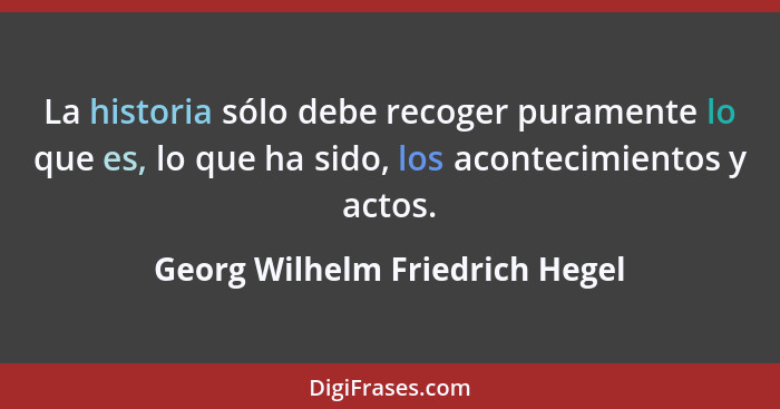 La historia sólo debe recoger puramente lo que es, lo que ha sido, los acontecimientos y actos.... - Georg Wilhelm Friedrich Hegel
