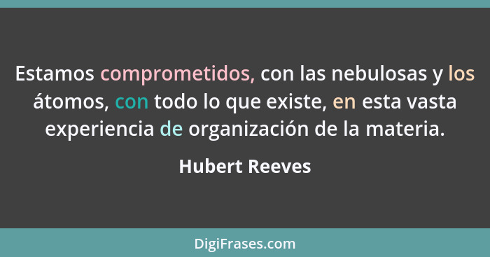 Estamos comprometidos, con las nebulosas y los átomos, con todo lo que existe, en esta vasta experiencia de organización de la materia... - Hubert Reeves