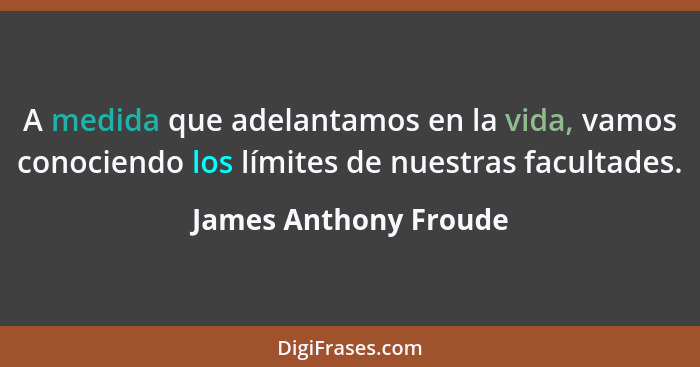 A medida que adelantamos en la vida, vamos conociendo los límites de nuestras facultades.... - James Anthony Froude