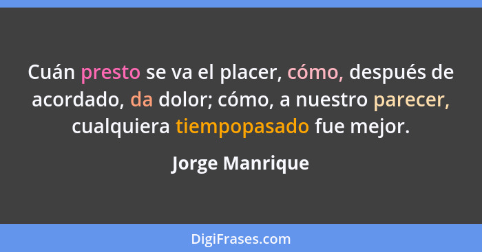 Cuán presto se va el placer, cómo, después de acordado, da dolor; cómo, a nuestro parecer, cualquiera tiempopasado fue mejor.... - Jorge Manrique