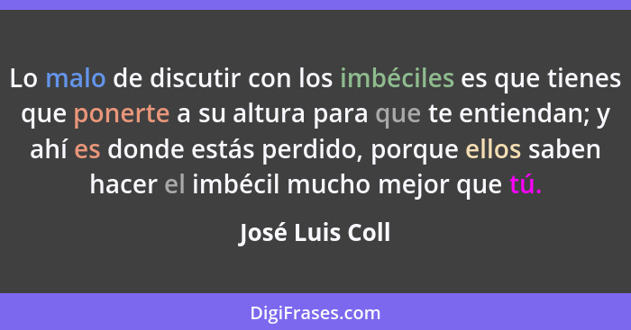 Lo malo de discutir con los imbéciles es que tienes que ponerte a su altura para que te entiendan; y ahí es donde estás perdido, porq... - José Luis Coll