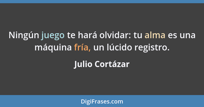 Ningún juego te hará olvidar: tu alma es una máquina fría, un lúcido registro.... - Julio Cortázar