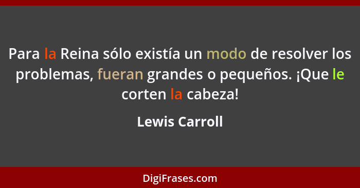 Para la Reina sólo existía un modo de resolver los problemas, fueran grandes o pequeños. ¡Que le corten la cabeza!... - Lewis Carroll