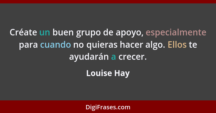 Créate un buen grupo de apoyo, especialmente para cuando no quieras hacer algo. Ellos te ayudarán a crecer.... - Louise Hay