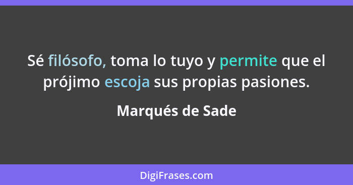 Sé filósofo, toma lo tuyo y permite que el prójimo escoja sus propias pasiones.... - Marqués de Sade