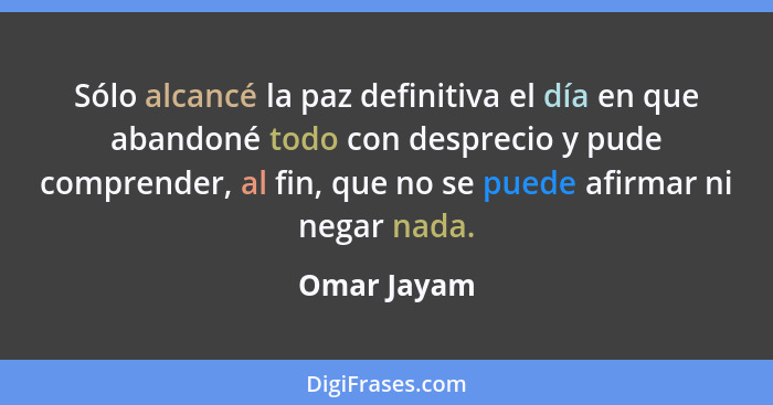 Sólo alcancé la paz definitiva el día en que abandoné todo con desprecio y pude comprender, al fin, que no se puede afirmar ni negar nada... - Omar Jayam