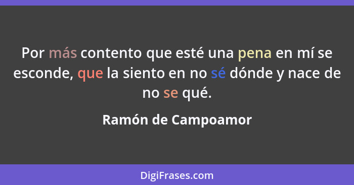 Por más contento que esté una pena en mí se esconde, que la siento en no sé dónde y nace de no se qué.... - Ramón de Campoamor