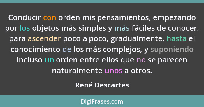 Conducir con orden mis pensamientos, empezando por los objetos más simples y más fáciles de conocer, para ascender poco a poco, gradu... - René Descartes