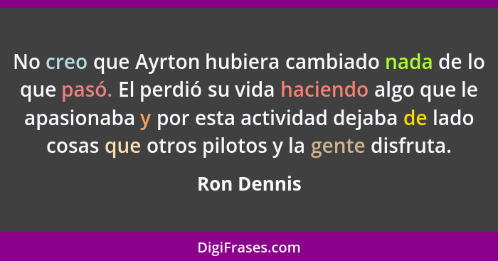 No creo que Ayrton hubiera cambiado nada de lo que pasó. El perdió su vida haciendo algo que le apasionaba y por esta actividad dejaba de... - Ron Dennis