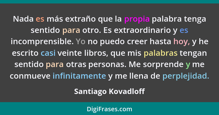 Nada es más extraño que la propia palabra tenga sentido para otro. Es extraordinario y es incomprensible. Yo no puedo creer hasta... - Santiago Kovadloff