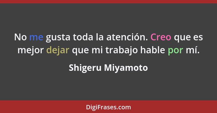 No me gusta toda la atención. Creo que es mejor dejar que mi trabajo hable por mí.... - Shigeru Miyamoto