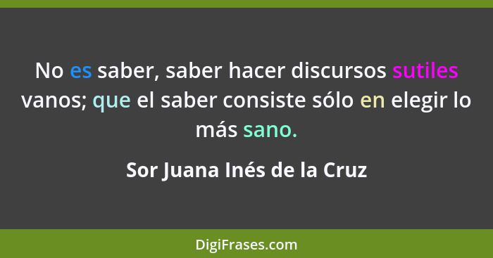 No es saber, saber hacer discursos sutiles vanos; que el saber consiste sólo en elegir lo más sano.... - Sor Juana Inés de la Cruz