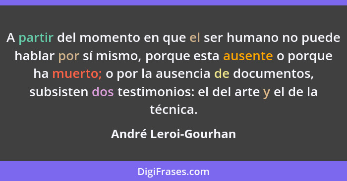 A partir del momento en que el ser humano no puede hablar por sí mismo, porque esta ausente o porque ha muerto; o por la ausenci... - André Leroi-Gourhan