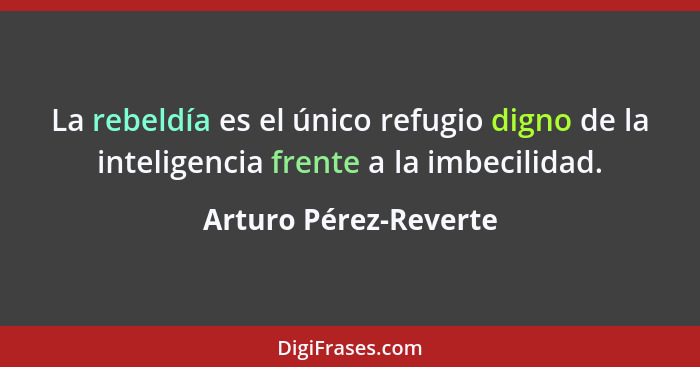 La rebeldía es el único refugio digno de la inteligencia frente a la imbecilidad.... - Arturo Pérez-Reverte