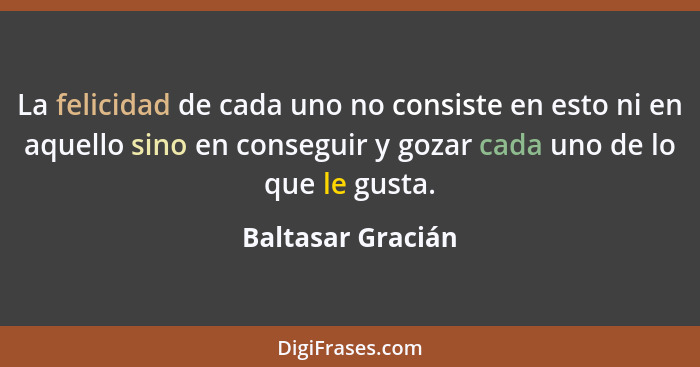 La felicidad de cada uno no consiste en esto ni en aquello sino en conseguir y gozar cada uno de lo que le gusta.... - Baltasar Gracián