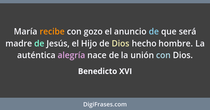 María recibe con gozo el anuncio de que será madre de Jesús, el Hijo de Dios hecho hombre. La auténtica alegría nace de la unión con D... - Benedicto XVI