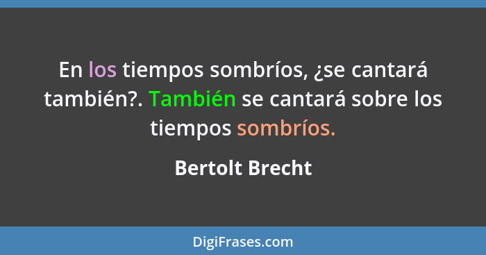 En los tiempos sombríos, ¿se cantará también?. También se cantará sobre los tiempos sombríos.... - Bertolt Brecht