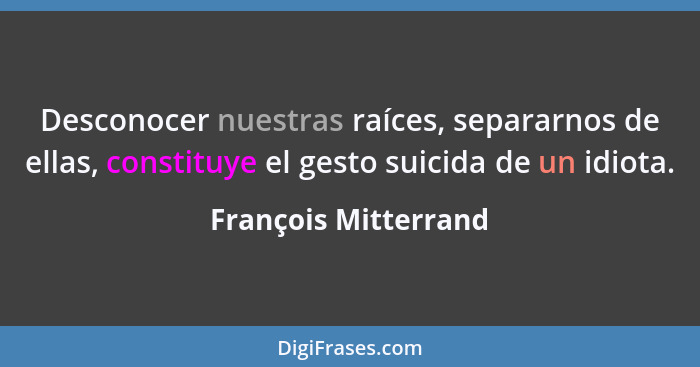 Desconocer nuestras raíces, separarnos de ellas, constituye el gesto suicida de un idiota.... - François Mitterrand