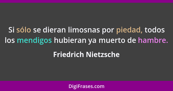 Si sólo se dieran limosnas por piedad, todos los mendigos hubieran ya muerto de hambre.... - Friedrich Nietzsche