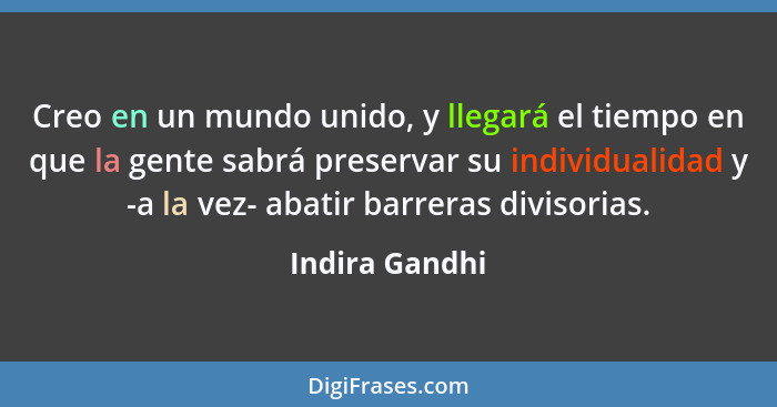 Creo en un mundo unido, y llegará el tiempo en que la gente sabrá preservar su individualidad y -a la vez- abatir barreras divisorias.... - Indira Gandhi